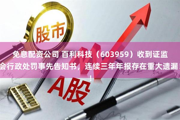 免息配资公司 百利科技（603959）收到证监会行政处罚事先告知书，连续三年年报存在重大遗漏！