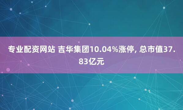 专业配资网站 吉华集团10.04%涨停, 总市值37.83亿元