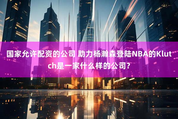 国家允许配资的公司 助力杨瀚森登陆NBA的Klutch是一家什么样的公司？