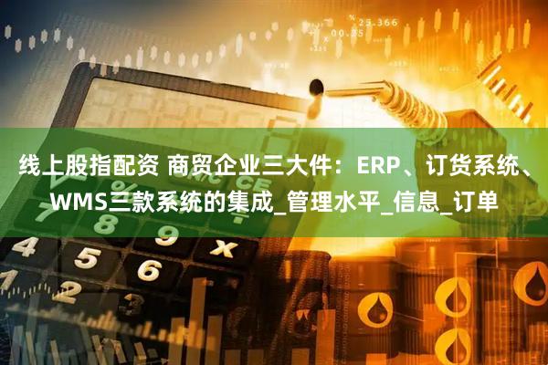 线上股指配资 商贸企业三大件：ERP、订货系统、WMS三款系统的集成_管理水平_信息_订单