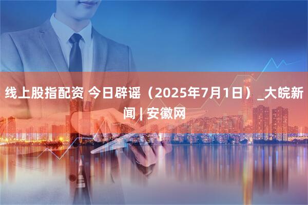 线上股指配资 今日辟谣（2025年7月1日）_大皖新闻 | 安徽网