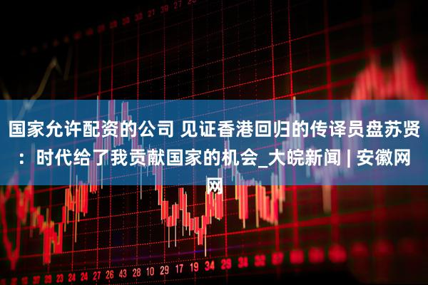 国家允许配资的公司 见证香港回归的传译员盘苏贤：时代给了我贡献国家的机会_大皖新闻 | 安徽网