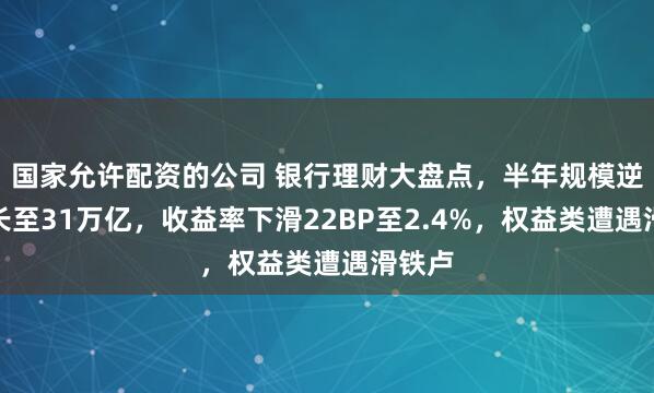 国家允许配资的公司 银行理财大盘点，半年规模逆势增长至31万亿，收益率下滑22BP至2.4%，权益类遭遇滑铁卢