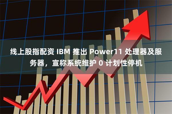 线上股指配资 IBM 推出 Power11 处理器及服务器，宣称系统维护 0 计划性停机