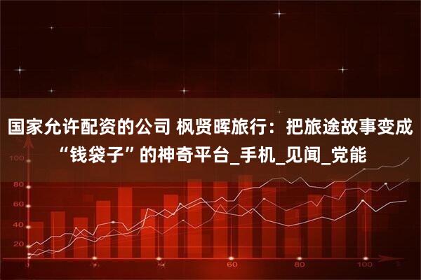 国家允许配资的公司 枫贤晖旅行：把旅途故事变成“钱袋子”的神奇平台_手机_见闻_党能