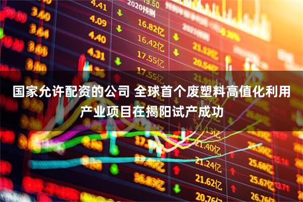 国家允许配资的公司 全球首个废塑料高值化利用产业项目在揭阳试产成功
