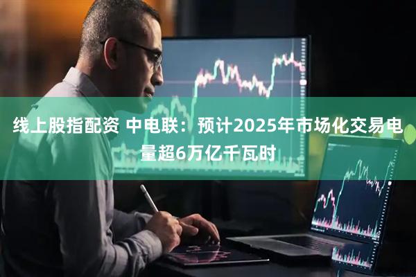 线上股指配资 中电联：预计2025年市场化交易电量超6万亿千瓦时