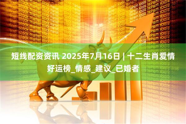 短线配资资讯 2025年7月16日 | 十二生肖爱情好运榜_情感_建议_已婚者