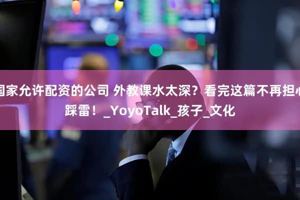 国家允许配资的公司 外教课水太深？看完这篇不再担心踩雷！_YoyoTalk_孩子_文化