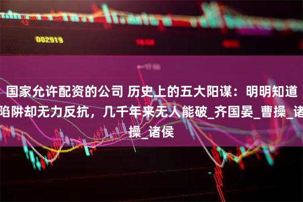 国家允许配资的公司 历史上的五大阳谋：明明知道是陷阱却无力反抗，几千年来无人能破_齐国晏_曹操_诸侯
