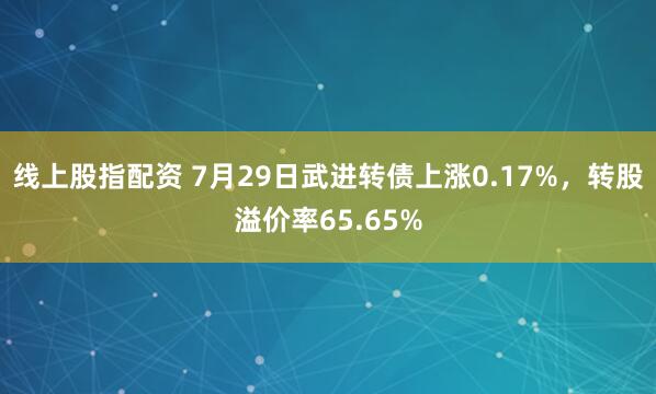 线上股指配资 7月29日武进转债上涨0.17%，转股溢价率65.65%