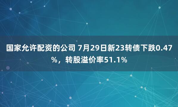 国家允许配资的公司 7月29日新23转债下跌0.47%，转股溢价率51.1%