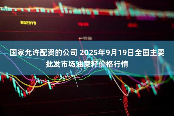 国家允许配资的公司 2025年9月19日全国主要批发市场油菜籽价格行情