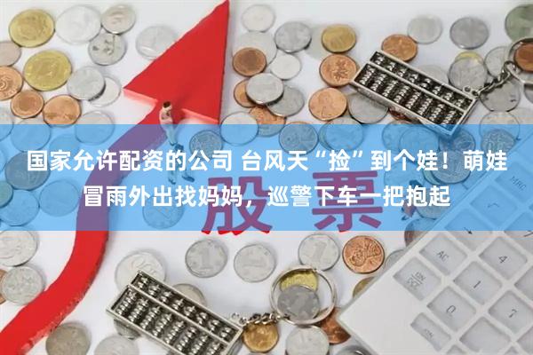 国家允许配资的公司 台风天“捡”到个娃！萌娃冒雨外出找妈妈，巡警下车一把抱起