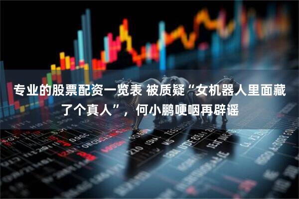 专业的股票配资一览表 被质疑“女机器人里面藏了个真人”，何小鹏哽咽再辟谣