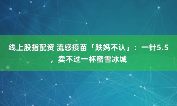 线上股指配资 流感疫苗「跌妈不认」：一针5.5，卖不过一杯蜜雪冰城